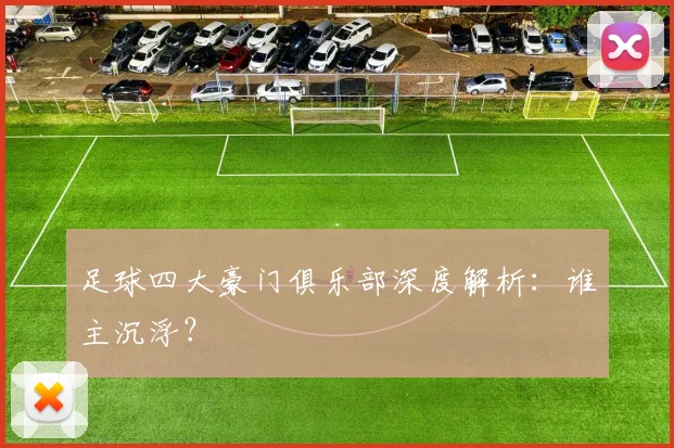 足球四大豪门俱乐部深度解析：谁主沉浮？