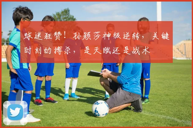 球迷狂赞!孙颖莎神级逆转,关键时刻的搏杀,是天赋还是战术