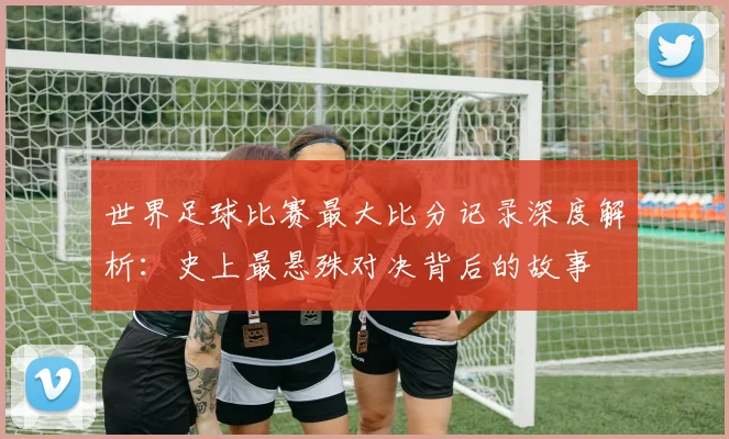 世界足球比赛最大比分记录深度解析：史上最悬殊对决背后的故事