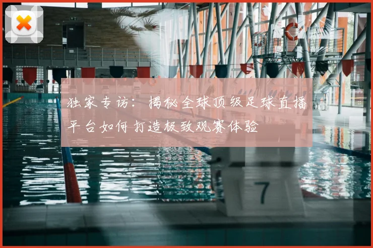 独家专访：揭秘全球顶级足球直播平台如何打造极致观赛体验