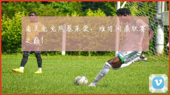 南美电竞风暴来袭，谁将问鼎联赛之巅！