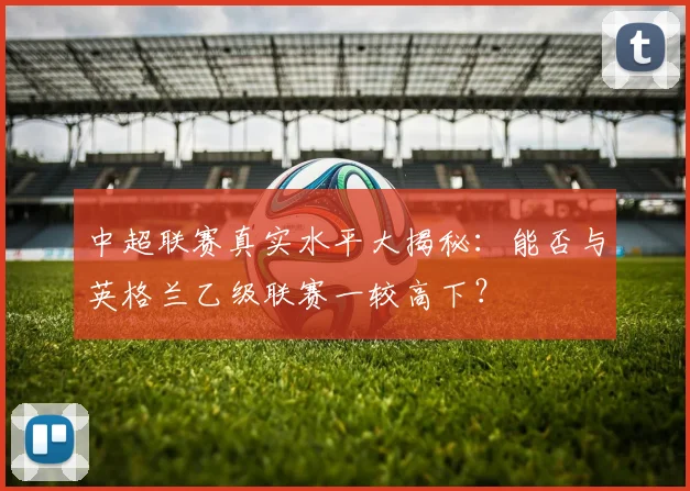 中超联赛真实水平大揭秘：能否与英格兰乙级联赛一较高下？