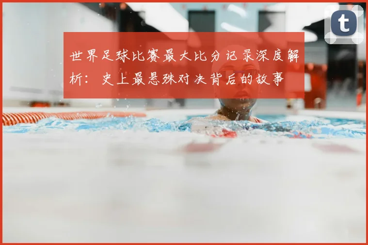 世界足球比赛最大比分记录深度解析：史上最悬殊对决背后的故事