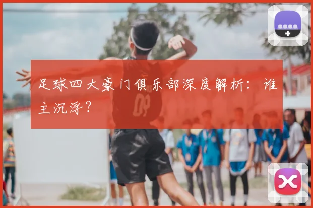足球四大豪门俱乐部深度解析：谁主沉浮？